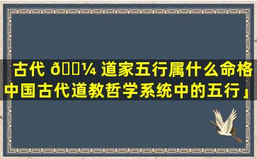 古代 🐼 道家五行属什么命格「中国古代道教哲学系统中的五行」